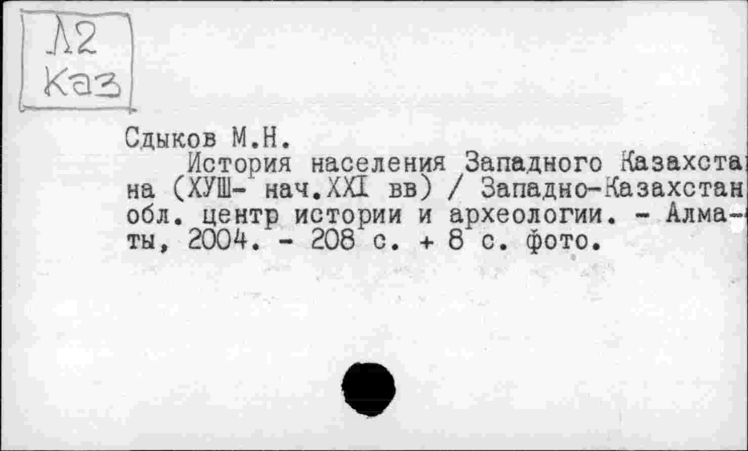 ﻿iq
(Cas
Сдыков M.H.
История населения Западного Хазахста на (ХУШ- нач.ХХІ вв) / Западно-Казахстан обл. центр истории и археологии. - Алматы, 2004. - 208 с. + 8 с. фото.